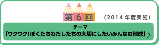 第6回(2014年度実施)テーマ「ワクワク！ぼくたちわたしたちの大切にしたいみんなの地球」